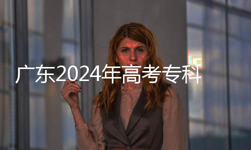 广东2024年高考专科批普通类及艺体类投出考生19万余人